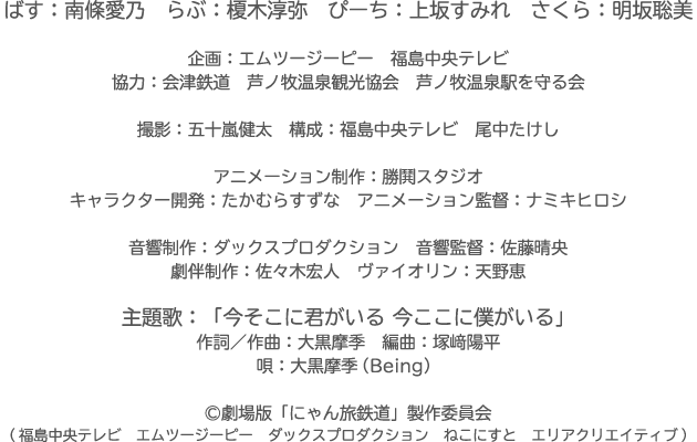 ばす：南條愛乃　らぶ：榎木淳弥　ぴーち：上坂すみれ　さくら：明坂聡美　企画：エムツージーピー　福島中央テレビ　協力：会津鉄道　芦ノ牧温泉観光協会　芦ノ牧温泉駅を守る会　撮影：五十嵐健太　構成：福島中央テレビ　尾中たけし　アニメーション制作：勝鬨スタジオ　キャラクター開発：たかむらすずな　アニメーション監督：ナミキヒロシ　音響制作：ダックスプロダクション　音響監督：佐藤晴央　劇伴制作：佐々木宏人　ヴァイオリン：天野恵　主題歌：「今そこに君がいる 今ここに僕がいる」　作詞／作曲：大黒摩季　編曲：塚﨑陽平　唄：大黒摩季（Being）　劇場版「にゃん旅鉄道」製作委員会（福島中央テレビ　エムツージーピー　ダックスプロダクション　ねこにすと　エリアクリエイティブ）